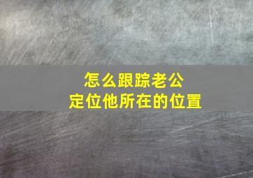 怎么跟踪老公 定位他所在的位置